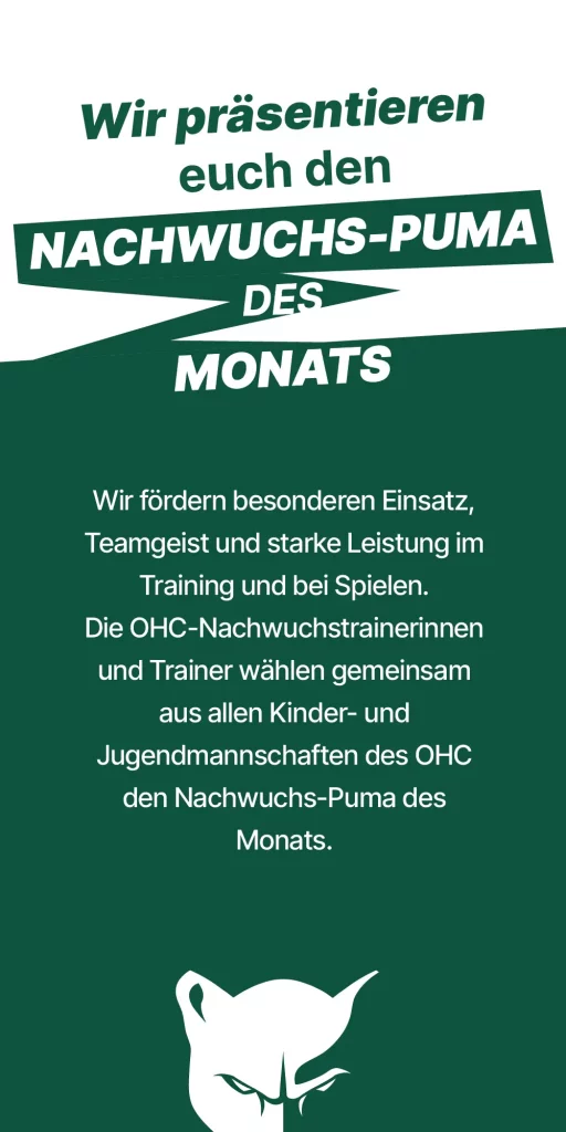 Wir präsentieren euch den Nachwuchs-Puma des Monats. - Wir fördern besonderen Einsatz, Teamgeist und starke Leistung im Training und bei Spielen. Die OHC-Nachwuchstrainerinnen und Trainer wählen gemeinsam aus allen Kinder- und Jugendmannschaften des OHC den Nachwuchs-Puma des Monats.